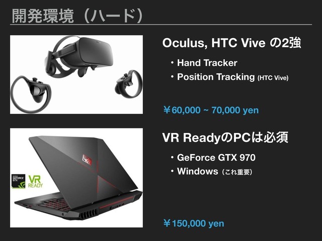։ൃ؀ڥʢϋʔυʣ
Oculus, HTC Vive ͷ2ڧ
VR ReadyͷPC͸ඞਢ
ɾGeForce GTX 970
ɾWindowsʢ͜Εॏཁʣ
ɾHand Tracker
ɾPosition Tracking (HTC Vive)
ˇ150,000 yen
ˇ60,000 ~ 70,000 yen
