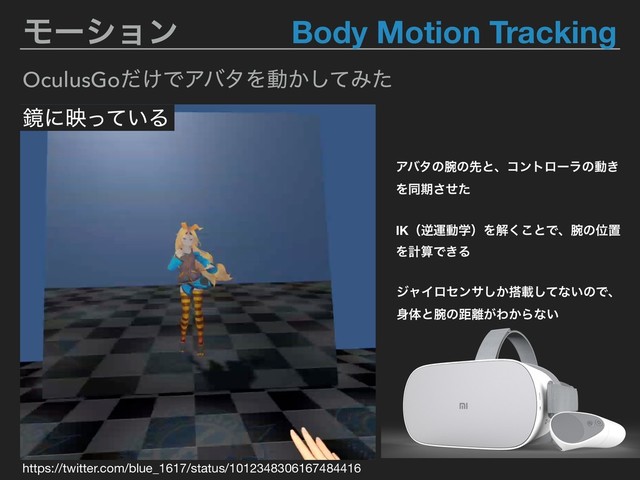 Ϟʔγϣϯ Body Motion Tracking
OculusGo͚ͩͰΞόλΛಈ͔ͯ͠Έͨ
ڸʹө͍ͬͯΔ
δϟΠϩηϯα͔͠౥ࡌͯ͠ͳ͍ͷͰɺ
਎ମͱ࿹ͷڑ཭͕Θ͔Βͳ͍
IKʢٯӡಈֶʣΛղ͘͜ͱͰɺ࿹ͷҐஔ
ΛܭࢉͰ͖Δ
Ξόλͷ࿹ͷઌͱɺίϯτϩʔϥͷಈ͖
Λಉظͤͨ͞
https://twitter.com/blue_1617/status/1012348306167484416
