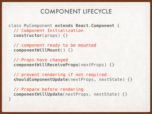 COMPONENT LIFECYCLE
class MyComponent extends React.Component {
// Component Initialization
constructor(props) {}
// component ready to be mounted
componentWillMount() {}
// Props have changed
componentWillReceiveProps(nextProps) {}
// prevent rendering if not required
shouldComponentUpdate(nextProps, nextState) {}
// Prepare before rendering
componentWillUpdate(nextProps, nextState) {}
}
