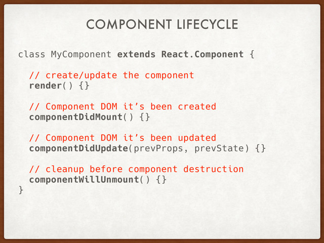 COMPONENT LIFECYCLE
class MyComponent extends React.Component {
// create/update the component
render() {}
// Component DOM it’s been created
componentDidMount() {}
// Component DOM it’s been updated
componentDidUpdate(prevProps, prevState) {}
// cleanup before component destruction
componentWillUnmount() {}
}
