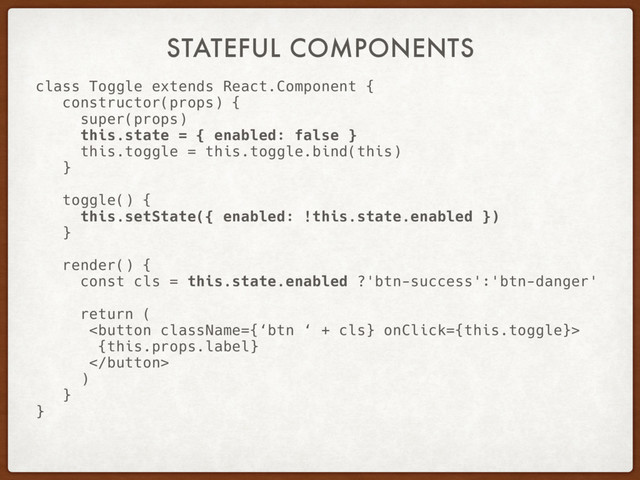 STATEFUL COMPONENTS
class Toggle extends React.Component {
constructor(props) {
super(props)
this.state = { enabled: false }
this.toggle = this.toggle.bind(this)
}
toggle() {
this.setState({ enabled: !this.state.enabled })
}
render() {
const cls = this.state.enabled ?'btn-success':'btn-danger'
return (

{this.props.label}

)
}
}

