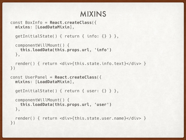 MIXINS
const BoxInfo = React.createClass({
mixins: [LoadDataMixin],
getInitialState() { return { info: {} } },
componentWillMount() {
this.loadData(this.props.url, 'info')
},
render() { return <div>{this.state.info.text}</div> }
})
const UserPanel = React.createClass({
mixins: [LoadDataMixin],
getInitialState() { return { user: {} } },
componentWillMount() {
this.loadData(this.props.url, 'user')
},
render() { return <div>{this.state.user.name}</div> }
})
