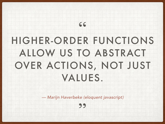 — Marijn Haverbeke (eloquent javascript)
HIGHER-ORDER FUNCTIONS
ALLOW US TO ABSTRACT
OVER ACTIONS, NOT JUST
VALUES.
”
“
