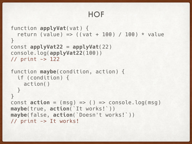 HOF
function applyVat(vat) {
return (value) => ((vat + 100) / 100) * value
}
const applyVat22 = applyVat(22)
console.log(applyVat22(100))
// print -> 122
function maybe(condition, action) {
if (condition) {
action()
}
}
const action = (msg) => () => console.log(msg)
maybe(true, action(`It works!`))
maybe(false, action(`Doesn't works!`))
// print -> It works!
