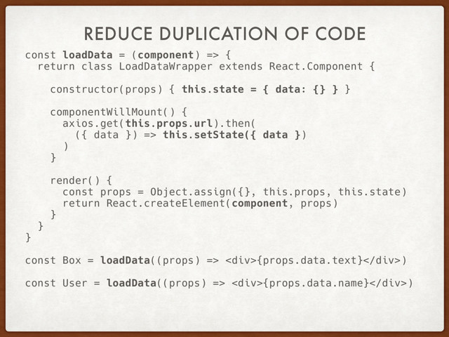 REDUCE DUPLICATION OF CODE
const loadData = (component) => {
return class LoadDataWrapper extends React.Component {
constructor(props) { this.state = { data: {} } }
componentWillMount() {
axios.get(this.props.url).then(
({ data }) => this.setState({ data })
)
}
render() {
const props = Object.assign({}, this.props, this.state)
return React.createElement(component, props)
}
}
}
const Box = loadData((props) => <div>{props.data.text}</div>)
const User = loadData((props) => <div>{props.data.name}</div>)
