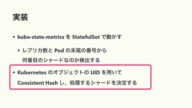 ࣮૷
• kube-state-metrics Λ StatefulSet Ͱಈ͔͢


• ϨϓϦΧ਺ͱ Pod ͷ຤ඌͷ൪߸͔Β
 
Կ൪໨ͷγϟʔυͳͷ͔ݕग़͢Δ


• Kubernetes ͷΦϒδΣΫτͷ UID Λ༻͍ͯ
 
Consistent Hash ͠ɺॲཧ͢ΔγϟʔυΛܾఆ͢Δ
