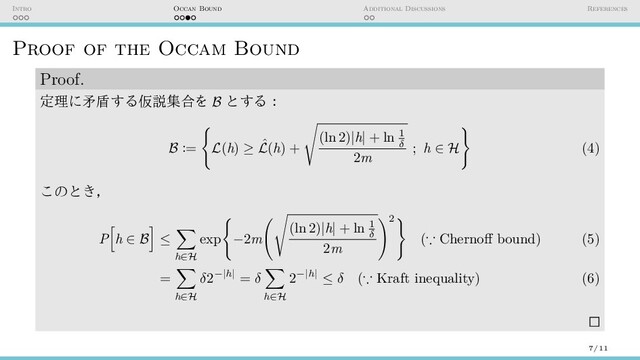 Intro Occan Bound Additional Discussions References
Proof of the Occam Bound
Proof.
定理に矛盾する仮説集合を B とする：
B :=
{
L(h) ≥ ˆ
L(h) +
√
(ln 2)|h| + ln 1
δ
2m
; h ∈ H
}
(4)
このとき，
P
[
h ∈ B
]
≤
∑
h∈H
exp
{
−2m
(√
(ln 2)|h| + ln 1
δ
2m
)2
}
(∵ Chernoff bound) (5)
=
∑
h∈H
δ2−|h| = δ
∑
h∈H
2−|h| ≤ δ (∵ Kraft inequality) (6)
7/11
