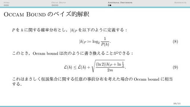 Intro Occan Bound Additional Discussions References
Occam Bound のベイズ的解釈
P を h に関する確率分布とし，|h|P
を以下のように定義する：
|h|P := log
2
1
P(h)
. (8)
このとき，Occam bound は次のように書き換えることができる：
L(h) ≤ ˆ
L(h) +
√
(ln 2)|h|P + ln 1
δ
2m
. (9)
これはまさしく仮説集合に関する任意の事前分布を考えた場合の Occam bound に相当
する．
10/11
