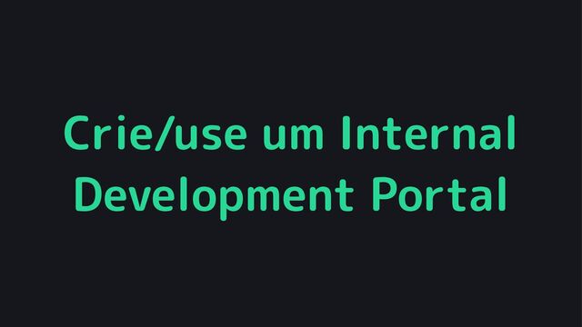 Crie/use um Internal
Development Portal
