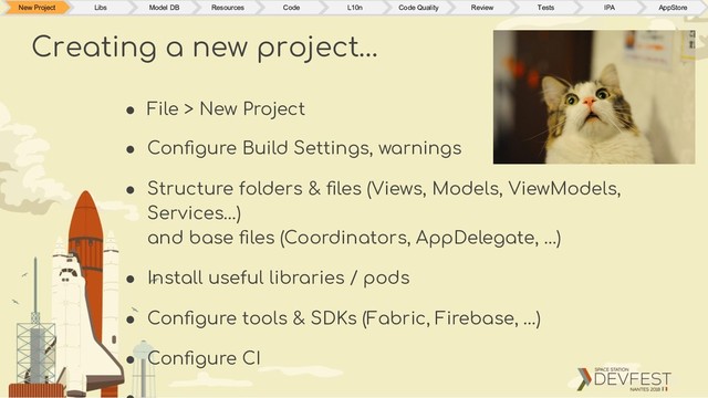 ● File > New Project
● Conﬁgure Build Settings, warnings
● Structure folders & ﬁles (Views, Models, ViewModels,
Services…)
and base ﬁles (Coordinators, AppDelegate, …)
● Install useful libraries / pods
● Conﬁgure tools & SDKs (Fabric, Firebase, …)
● Conﬁgure CI
Creating a new project…
New Project Libs Model DB Resources Code L10n Code Quality Review Tests IPA AppStore
