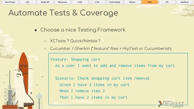 ● Choose a nice Testing Framework
○ XCTests ? Quick/Nimble ?
○ Cucumber / Gherkin (“.feature” files + HipTest or Cucumberish)
Automate Tests & Coverage
New Project Libs Model DB Resources Code L10n Code Quality Review Tests IPA AppStore
Feature: Shopping cart
As a user I want to add and remove items from my cart
Scenario: Check shopping cart item removal
Given I have 3 items in my cart
When I remove item 2
Then I have 2 items in my cart
