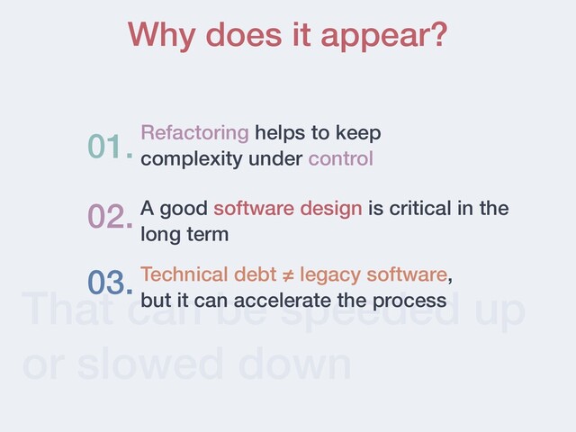 That can be speeded up
or slowed down
Why does it appear?
Refactoring helps to keep
complexity under control
01.
02. A good software design is critical in the
long term
03. Technical debt ≠ legacy software,
but it can accelerate the process
