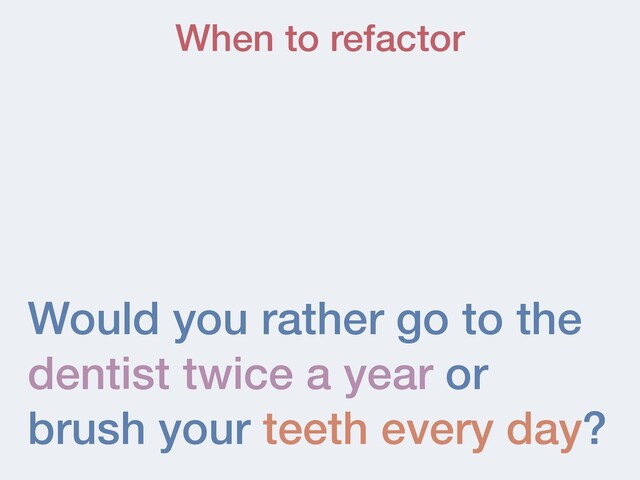Would you rather go to the
dentist twice a year or
brush your teeth every day?
When to refactor
