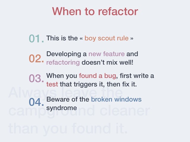 Always leave the
campground cleaner
than you found it.
When to refactor
This is the « boy scout rule »
01.
03. When you found a bug,
fi
rst write a
test that triggers it, then
fi
x it.
04. Beware of the broken windows
syndrome
Developing a new feature and
refactoring doesn’t mix well!
02.
