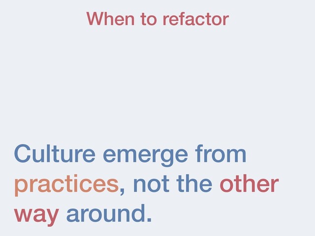 Culture emerge from
practices, not the other
way around.
When to refactor
