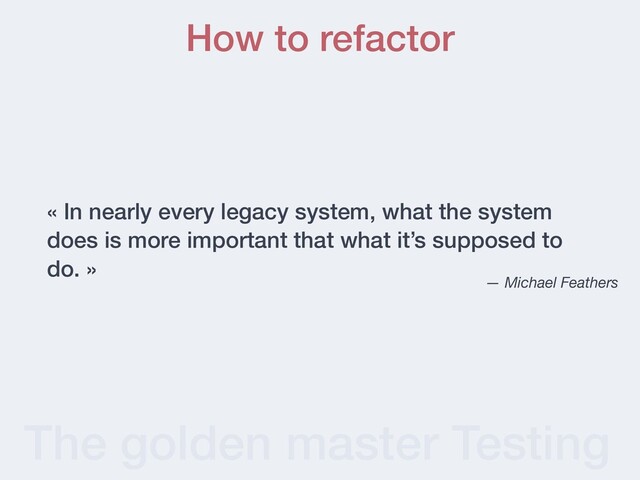 The golden master Testing
« In nearly every legacy system, what the system
does is more important that what it’s supposed to
do. »
— Michael Feathers
How to refactor
