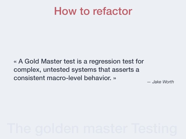 The golden master Testing
« A Gold Master test is a regression test for
complex, untested systems that asserts a
consistent macro-level behavior. »
— Jake Worth
How to refactor
