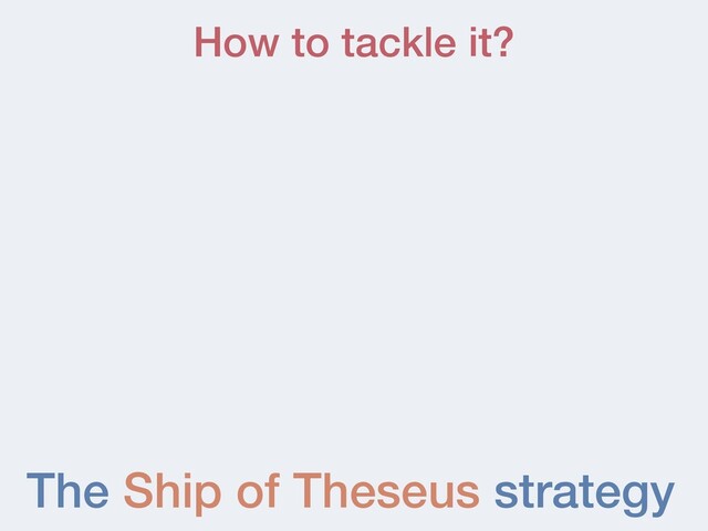 The Ship of Theseus strategy
How to tackle it?
