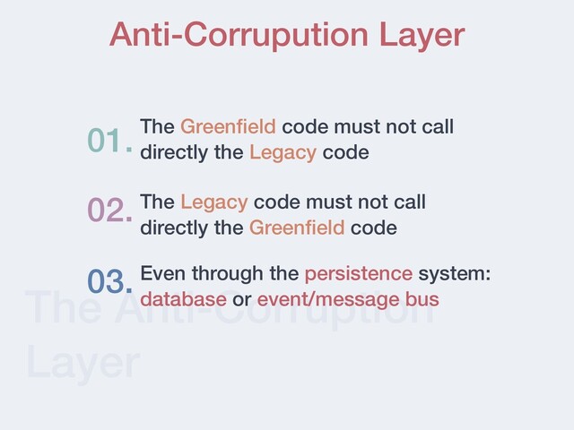 The Anti-Corruption
Layer
Anti-Corrupution Layer
The Green
fi
eld code must not call
directly the Legacy code
01.
02. The Legacy code must not call
directly the Green
fi
eld code
03. Even through the persistence system:
database or event/message bus
