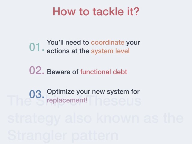 The Ship of Theseus
strategy also known as the
Strangler pattern
How to tackle it?
You’ll need to coordinate your
actions at the system level
01.
02. Beware of functional debt
03. Optimize your new system for
replacement!
