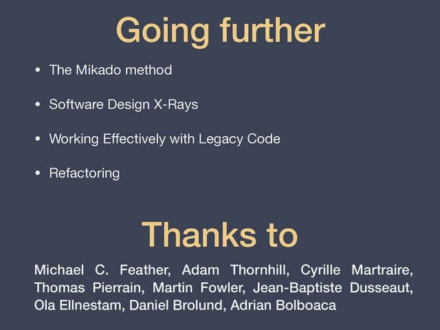 • The Mikado method

• Software Design X-Rays

• Working E
ff
ectively with Legacy Code

• Refactoring
Going further
Thanks to
Michael C. Feather, Adam Thornhill, Cyrille Martraire,
Thomas Pierrain, Martin Fowler, Jean-Baptiste Dusseaut,
Ola Ellnestam, Daniel Brolund, Adrian Bolboaca
