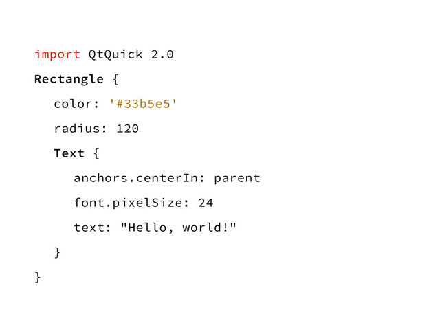 import QtQuick 2.0
Rectangle {
color: '#33b5e5'
radius: 120
Text {
anchors.centerIn: parent
font.pixelSize: 24
text: "Hello, world!"
}
}
