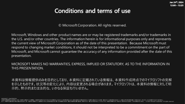 Jan 24th, 2024
12:00 – 12:25
Conditions and terms of use
© Microsoft Corporation. All rights reserved.
Microsoft, Windows and other product names are or may be registered trademarks and/or trademarks in
the U.S. and/or other countries. The information herein is for informational purposes only and represents
the current view of Microsoft Corporation as of the date of this presentation. Because Microsoft must
respond to changing market conditions, it should not be interpreted to be a commitment on the part of
Microsoft, and Microsoft cannot guarantee the accuracy of any information provided after the date of this
presentation.
MICROSOFT MAKES NO WARRANTIES, EXPRESS, IMPLIED OR STATUTORY, AS TO THE INFORMATION IN
THIS PRESENTATION.
本資料は情報提供のみを目的としており、本資料に記載されている情報は、本資料作成時点でのマイクロソフトの見解
を示したものです。状況等の変化により、内容は変更される場合があります。マイクロソフトは、本資料の情報に対して明
示的、黙示的または法的な、いかなる保証も行いません。
MICROSOFT CONFIDENTIAL
本資料は情報提供のみを目的としており、本資料に記載されている情報は、本資料作成時点でのマイクロソフトの見解を示し たものです 。状況等の変化により、内容は変更される場合があります。本資料に表記さ れている内容（提示されている条件等を含みます ）は、貴社との有 効な契約を通じ て決定さ れます 。それまでは、正式に確定するものではありません。
従って、本資料の記載内容とは異なる場合があります。また、本資料に記載されている価格はいずれも、別段の表記がない限り、参考価格となります 。貴社の 最終的な購入価格は、貴社のリセラー様により決定されます。マイクロソフトは、本資料の情報に対し て明示的、黙示的または法的な、いかなる保証も行いません。 © 2024 Microsoft Corporation. All rights reserved.
