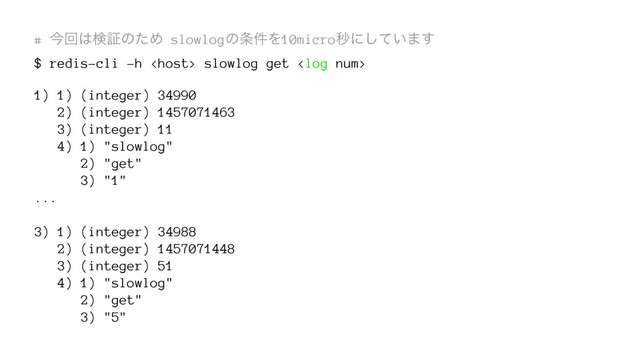 # ࠓճ͸ݕূͷͨΊ slowlogͷ৚݅Λ10microඵʹ͍ͯ͠·͢
$ redis-cli -h  slowlog get 
1) 1) (integer) 34990
2) (integer) 1457071463
3) (integer) 11
4) 1) "slowlog"
2) "get"
3) "1"
...
3) 1) (integer) 34988
2) (integer) 1457071448
3) (integer) 51
4) 1) "slowlog"
2) "get"
3) "5"
