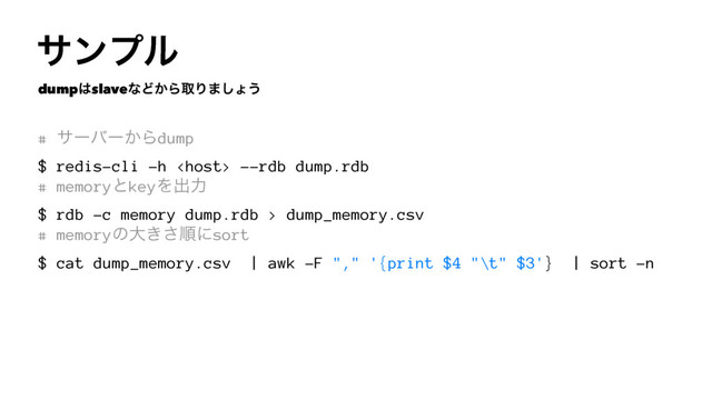 αϯϓϧ
dump͸slaveͳͲ͔ΒऔΓ·͠ΐ͏
# αʔόʔ͔Βdump
$ redis-cli -h  --rdb dump.rdb
# memoryͱkeyΛग़ྗ
$ rdb -c memory dump.rdb > dump_memory.csv
# memoryͷେ͖͞ॱʹsort
$ cat dump_memory.csv | awk -F "," '{print $4 "\t" $3'} | sort -n
