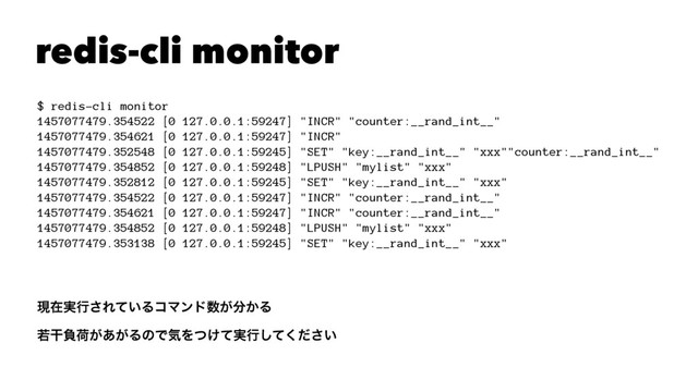redis-cli monitor
$ redis-cli monitor
1457077479.354522 [0 127.0.0.1:59247] "INCR" "counter:__rand_int__"
1457077479.354621 [0 127.0.0.1:59247] "INCR"
1457077479.352548 [0 127.0.0.1:59245] "SET" "key:__rand_int__" "xxx""counter:__rand_int__"
1457077479.354852 [0 127.0.0.1:59248] "LPUSH" "mylist" "xxx"
1457077479.352812 [0 127.0.0.1:59245] "SET" "key:__rand_int__" "xxx"
1457077479.354522 [0 127.0.0.1:59247] "INCR" "counter:__rand_int__"
1457077479.354621 [0 127.0.0.1:59247] "INCR" "counter:__rand_int__"
1457077479.354852 [0 127.0.0.1:59248] "LPUSH" "mylist" "xxx"
1457077479.353138 [0 127.0.0.1:59245] "SET" "key:__rand_int__" "xxx"
ݱࡏ࣮ߦ͞Ε͍ͯΔίϚϯυ਺͕෼͔Δ
एׯෛՙ͕͕͋ΔͷͰؾΛ͚࣮ͭͯߦ͍ͯͩ͘͠͞
