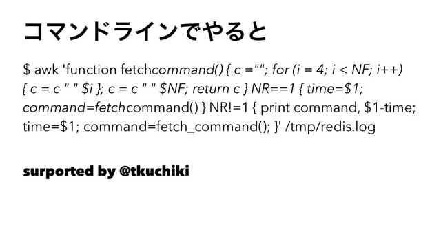 ίϚϯυϥΠϯͰ΍Δͱ
$ awk 'function fetchcommand() { c =""; for (i = 4; i < NF; i++)
{ c = c " " $i }; c = c " " $NF; return c } NR==1 { time=$1;
command=fetchcommand() } NR!=1 { print command, $1-time;
time=$1; command=fetch_command(); }' /tmp/redis.log
surported by @tkuchiki
