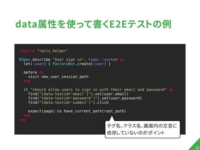data属性を使って書くE2Eテストの例
require "rails_helper"
RSpec.describe "User sign in", type: :system do
let(:user) { FactoryBot.create(:user) }
before do
visit new_user_session_path
end
it "should allow users to sign in with their email and password" do
find("[data-testid='email']").set(user.email)
find("[data-testid='password']").set(user.password)
find("[data-testid='submit']").click
expect(page).to have_current_path(root_path)
end
end
!12
タグ名、クラス名、画面内の文言に
依存していないのがポイント
