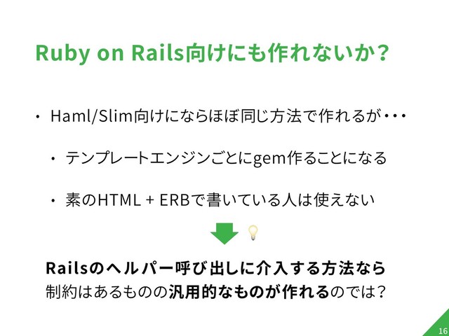 Ruby on Rails向けにも作れないか？
• Haml/Slim向けにならほぼ同じ方法で作れるが・・・
• テンプレートエンジンごとにgem作ることになる
• 素のHTML + ERBで書いている人は使えない
!16
Railsのヘルパー呼び出しに介入する方法なら 
制約はあるものの汎用的なものが作れるのでは？

