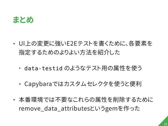 まとめ
• UI上の変更に強いE2Eテストを書くために、各要素を
指定するためのよりよい方法を紹介した
• data-testid のようなテスト用の属性を使う
• Capybaraではカスタムセレクタを使うと便利
• 本番環境では不要なこれらの属性を削除するために 
remove_data_attributesというgemを作った
!21
