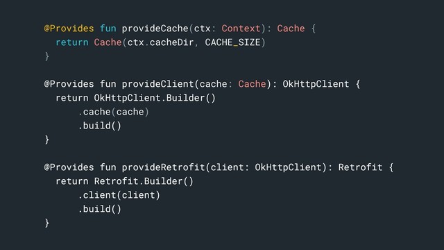 @Provides fun provideCache(ctx: Context): Cache {
return Cache(ctx.cacheDir, CACHE_SIZE)
}c
@Provides fun provideClient(cache: Cache): OkHttpClient {
return OkHttpClient.Builder()
.cache(cache)
.build()
}b
@Provides fun provideRetrofit(client: OkHttpClient): Retrofit {
return Retrofit.Builder()
.client(client)
.build()
}a
