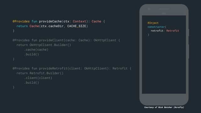 Courtesy of Nick Butcher (@crafty)
@Provides fun provideCache(ctx: Context): Cache {
return Cache(ctx.cacheDir, CACHE_SIZE)
}c
@Provides fun provideClient(cache: Cache): OkHttpClient {
return OkHttpClient.Builder()
.cache(cache)
.build()
}b
@Provides fun provideRetrofit(client: OkHttpClient): Retrofit {
return Retrofit.Builder()
.client(client)
.build()
}a
@Inject
constructor(
retrofit: Retrofit
)e
