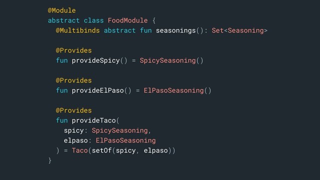 @Module
abstract class FoodModule {
@Multibinds abstract fun seasonings(): Set
@Provides
fun provideSpicy() = SpicySeasoning()
@Provides
fun provideElPaso() = ElPasoSeasoning()
@Provides
fun provideTaco(
spicy: SpicySeasoning,
elpaso: ElPasoSeasoning
) = Taco(setOf(spicy, elpaso))
}a
