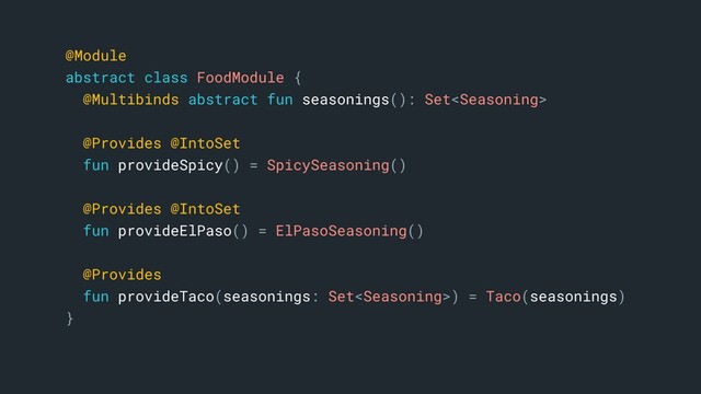 @Module
abstract class FoodModule {
@Multibinds abstract fun seasonings(): Set
@Provides @IntoSet
fun provideSpicy() = SpicySeasoning()
@Provides @IntoSet
fun provideElPaso() = ElPasoSeasoning()
@Provides
fun provideTaco(seasonings: Set) = Taco(seasonings)
}a
