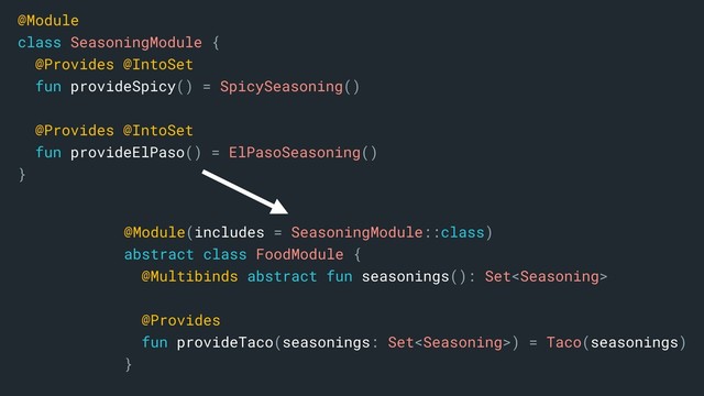 @Module(includes = SeasoningModule::class)
abstract class FoodModule {
@Multibinds abstract fun seasonings(): Set
@Provides
fun provideTaco(seasonings: Set) = Taco(seasonings)
}a
@Module
class SeasoningModule {
@Provides @IntoSet
fun provideSpicy() = SpicySeasoning()
@Provides @IntoSet
fun provideElPaso() = ElPasoSeasoning()
}
