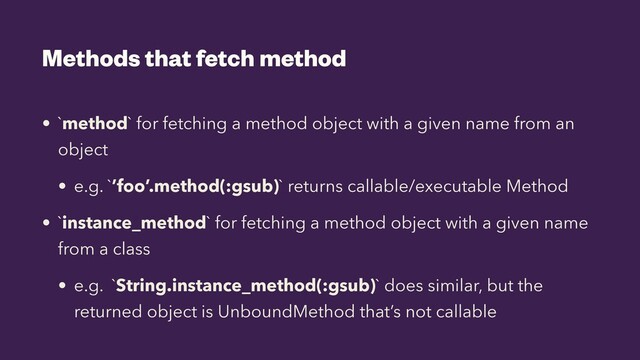 Methods that fetch method
• `method` for fetching a method object with a given name from an
object


• e.g. `’foo’.method(:gsub)` returns callable/executable Method


• `instance_method` for fetching a method object with a given name
from a class


• e.g. `String.instance_method(:gsub)` does similar, but the
returned object is UnboundMethod that’s not callable
