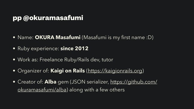 pp @okuramasafumi
• Name: OKURA Masafumi (Masafumi is my
fi
rst name :D)


• Ruby experience: since 2012


• Work as: Freelance Ruby/Rails dev, tutor


• Organizer of: Kaigi on Rails (https://kaigionrails.org)


• Creator of: Alba gem (JSON serializer, https://github.com/
okuramasafumi/alba) along with a few others
