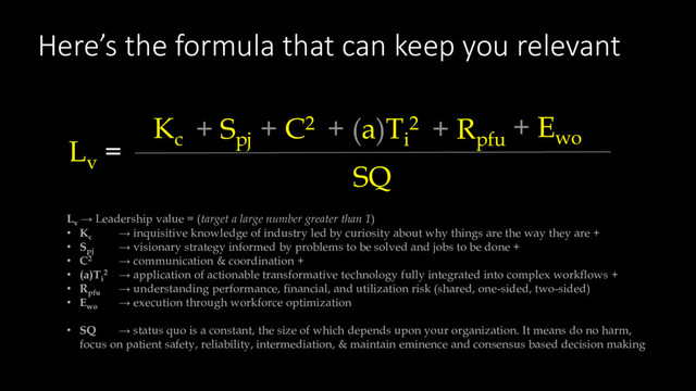 Here’s the formula that can keep you relevant
Lv
→ Leadership value = (target a large number greater than 1)
• Kc
→ inquisitive knowledge of industry led by curiosity about why things are the way they are +
• Spj
→ visionary strategy informed by problems to be solved and jobs to be done +
• C2 → communication & coordination +
• (a)Ti
2 → application of actionable transformative technology fully integrated into complex workflows +
• Rpfu
→ understanding performance, financial, and utilization risk (shared, one-sided, two-sided)
• Ewo
→ execution through workforce optimization
• SQ → status quo is a constant, the size of which depends upon your organization. It means do no harm,
focus on patient safety, reliability, intermediation, & maintain eminence and consensus based decision making
Lv
=
SQ
Kc
+ Spj
+ C2 + (a)Ti
2 + Rpfu
+ Ewo
