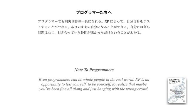 Note To Programmers
 
 
Even programmers can be whole people in the real world. XP is an
opportunity to test yourself, to be yourself, to realize that maybe
you’ve been fine all along and just hanging with the wrong crowd.


