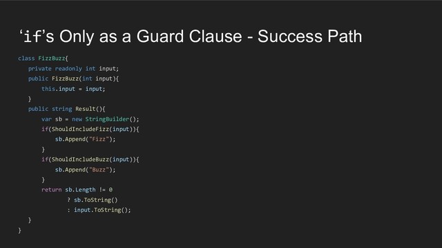‘if’s Only as a Guard Clause - Success Path
class FizzBuzz{
private readonly int input;
public FizzBuzz(int input){
this.input = input;
}
public string Result(){
var sb = new StringBuilder();
if(ShouldIncludeFizz(input)){
sb.Append("Fizz");
}
if(ShouldIncludeBuzz(input)){
sb.Append("Buzz");
}
return sb.Length != 0
? sb.ToString()
: input.ToString();
}
}
