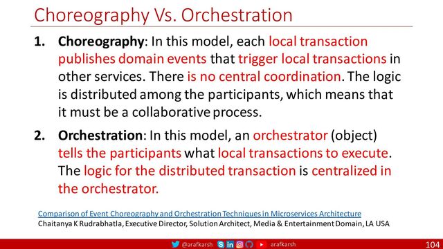 @arafkarsh arafkarsh
Choreography Vs. Orchestration
104
1. Choreography: In this model, each local transaction
publishes domain events that trigger local transactions in
other services. There is no central coordination. The logic
is distributed among the participants, which means that
it must be a collaborative process.
2. Orchestration: In this model, an orchestrator (object)
tells the participants what local transactions to execute.
The logic for the distributed transaction is centralized in
the orchestrator.
Comparison of Event Choreography and Orchestration Techniques in Microservices Architecture
Chaitanya K Rudrabhatla, Executive Director, Solution Architect, Media & Entertainment Domain, LA USA
