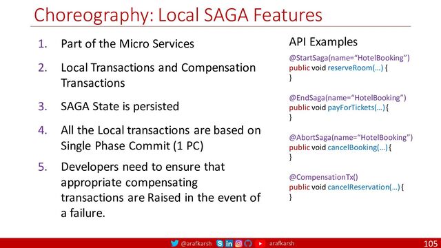 @arafkarsh arafkarsh
Choreography: Local SAGA Features
105
1. Part of the Micro Services
2. Local Transactions and Compensation
Transactions
3. SAGA State is persisted
4. All the Local transactions are based on
Single Phase Commit (1 PC)
5. Developers need to ensure that
appropriate compensating
transactions are Raised in the event of
a failure.
API Examples
@StartSaga(name=“HotelBooking”)
public void reserveRoom(…) {
}
@EndSaga(name=“HotelBooking”)
public void payForTickets(…) {
}
@AbortSaga(name=“HotelBooking”)
public void cancelBooking(…) {
}
@CompensationTx()
public void cancelReservation(…) {
}
