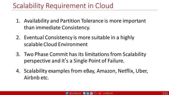 @arafkarsh arafkarsh
Scalability Requirement in Cloud
111
1. Availability and Partition Tolerance is more important
than immediate Consistency.
2. Eventual Consistency is more suitable in a highly
scalable Cloud Environment
3. Two Phase Commit has its limitations from Scalability
perspective and it’s a Single Point of Failure.
4. Scalability examples from eBay, Amazon, Netflix, Uber,
Airbnb etc.
