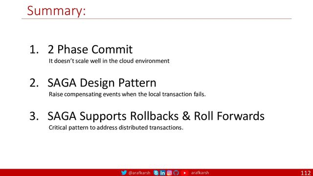 @arafkarsh arafkarsh
Summary:
112
1. 2 Phase Commit
It doesn’t scale well in the cloud environment
2. SAGA Design Pattern
Raise compensating events when the local transaction fails.
3. SAGA Supports Rollbacks & Roll Forwards
Critical pattern to address distributed transactions.
