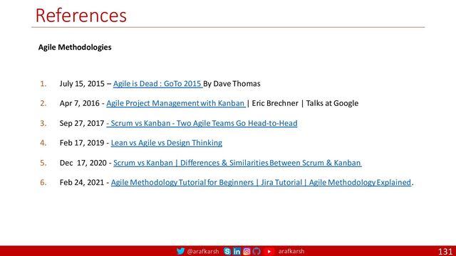 @arafkarsh arafkarsh
References
131
1. July 15, 2015 – Agile is Dead : GoTo 2015 By Dave Thomas
2. Apr 7, 2016 - Agile Project Management with Kanban | Eric Brechner | Talks at Google
3. Sep 27, 2017 - Scrum vs Kanban - Two Agile Teams Go Head-to-Head
4. Feb 17, 2019 - Lean vs Agile vs Design Thinking
5. Dec 17, 2020 - Scrum vs Kanban | Differences & Similarities Between Scrum & Kanban
6. Feb 24, 2021 - Agile Methodology Tutorial for Beginners | Jira Tutorial | Agile Methodology Explained.
Agile Methodologies
