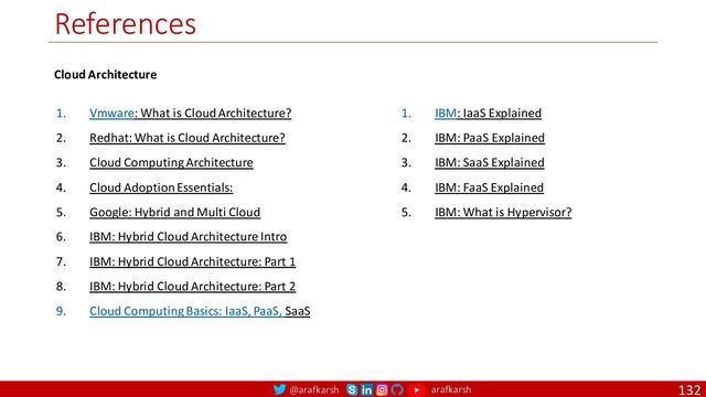 @arafkarsh arafkarsh
References
132
1. Vmware: What is Cloud Architecture?
2. Redhat: What is Cloud Architecture?
3. Cloud Computing Architecture
4. Cloud Adoption Essentials:
5. Google: Hybrid and Multi Cloud
6. IBM: Hybrid Cloud Architecture Intro
7. IBM: Hybrid Cloud Architecture: Part 1
8. IBM: Hybrid Cloud Architecture: Part 2
9. Cloud Computing Basics: IaaS, PaaS, SaaS
1. IBM: IaaS Explained
2. IBM: PaaS Explained
3. IBM: SaaS Explained
4. IBM: FaaS Explained
5. IBM: What is Hypervisor?
Cloud Architecture
